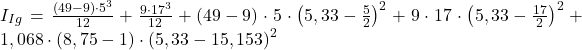 Rendered by QuickLaTeX.com I_{Ig} = \frac{\left (49 - 9\right )\cdot 5^{3} }{12} + \frac{9\cdot 17^{3}}{12} + \left ( 49 - 9 \right )\cdot 5\cdot \left ( 5,33 -\frac{5}{2} \right )^{2} + 9\cdot 17\cdot \left ( 5,33 - \frac{17}{2} \right )^{2}+ 1,068\cdot \left ( 8,75 -1 \right )\cdot\left (5,33- 15,153 \right )^{2}